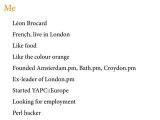 Me
 Léon Brocard
 French, live in London
 Like food
 Like the colour orange
 Founded Amsterdam.pm, Bath.pm, Croydon.pm
 Ex-leader of London.pm
 Started YAPC::Europe
 Looking for employment
 Perl hacker
 