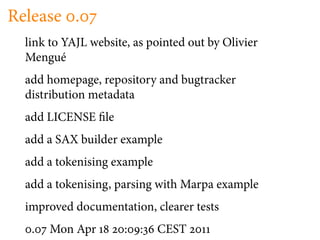 Release .
  link to YAJL website, as pointed out by Olivier
  Mengué
  add homepage, repository and bugtracker
  distribution metadata
  add LICENSE le
  add a SAX builder example
  add a tokenising example
  add a tokenising, parsing with Marpa example
  improved documentation, clearer tests
   .   Mon Apr        :   :   CEST
 