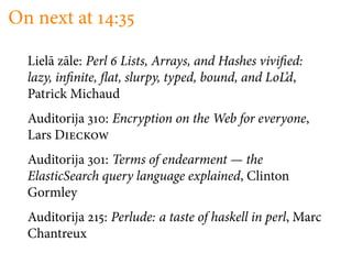 On next at        :

  Liel¯ z¯le: Perl Lists, Arrays, and Hashes vivi ed:
      a a
  lazy, in nite, at, slurpy, typed, bound, and LoL’d,
  Patrick Michaud
  Auditorija    : Encryption on the Web for everyone,
  Lars D
  Auditorija : Terms of endearment — the
  ElasticSearch query language explained, Clinton
  Gormley
  Auditorija    : Perlude: a taste of haskell in perl, Marc
  Chantreux
 