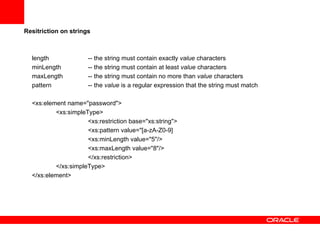 Resitriction on strings   length  -- the string must contain exactly  value  characters  minLength  -- the string must contain at least  value  characters maxLength  -- the string must contain no more than  value  characters pattern  -- the  value  is a regular expression that the string must match   <xs:element name="password"> <xs:simpleType> <xs:restriction base="xs:string"> <xs:pattern value="[a-zA-Z0-9] <xs:minLength value="5"/> <xs:maxLength value="8"/>  </xs:restriction> </xs:simpleType> </xs:element> 