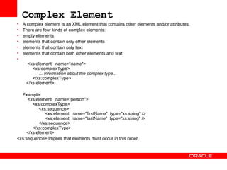Complex Element   A complex element is an XML element that contains other elements and/or attributes. There are four kinds of complex elements: empty elements  elements that contain only other elements  elements that contain only text  elements that contain both other elements and text    <xs:element  name=" name ">   <xs:complexType>   ... information about the complex type...   </xs:complexType>   </xs:element>  Example:   <xs:element  name="person">   <xs:complexType>   <xs:sequence>   <xs:element  name="firstName"  type="xs:string" />   <xs:element  name="lastName"  type="xs:string" />   </xs:sequence>   </xs:complexType>   </xs:element> <xs:sequence> Implies that elements must occur in this order   