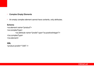 Complex Empty Elements   An empty complex element cannot have contents, only attributes.   Schema <xs:element name="product"> <xs:complexType> <xs:attribute name="prodid“ type="xs:positiveInteger"/> </xs:complexType> </xs:element> XML <product prodid="1345" />   