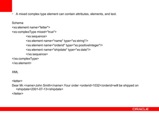 A mixed complex type element can contain attributes, elements, and text.   Schema <xs:element name="letter"> <xs:complexType mixed="true"> <xs:sequence> <xs:element name="name" type="xs:string"/> <xs:element name="orderid" type="xs:positiveInteger"/> <xs:element name="shipdate" type="xs:date"/> </xs:sequence> </xs:complexType> </xs:element> XML <letter> Dear Mr.<name>John Smith</name>.Your order <orderid>1032</orderid>will be shipped on <shipdate>2001-07-13</shipdate> </letter>   