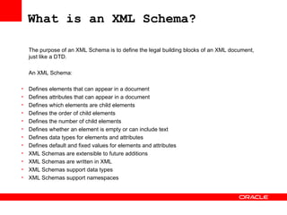 What is an XML Schema? The purpose of an XML Schema is to define the legal building blocks of an XML document, just like a DTD.   An XML Schema: Defines elements that can appear in a document  Defines attributes that can appear in a document  Defines which elements are child elements  Defines the order of child elements  Defines the number of child elements  Defines whether an element is empty or can include text  Defines data types for elements and attributes  Defines default and fixed values for elements and attributes  XML Schemas are extensible to future additions XML Schemas are written in XML  XML Schemas support data types  XML Schemas support namespaces  