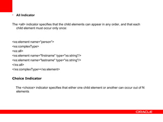 All Indicator The <all> indicator specifies that the child elements can appear in any order, and that each child element must occur only once:  <xs:element name="person"> <xs:complexType> <xs:all> <xs:element name="firstname" type="xs:string"/> <xs:element name="lastname" type="xs:string"/> </xs:all> </xs:complexType></xs:element> Choice Indicator The <choice> indicator specifies that either one child element or another can occur out of N elements 