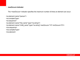 maxOccurs Indicator The <maxOccurs> indicator specifies the maximum number of times an element can occur: <xs:element name="person"> <xs:complexType> <xs:sequence> <xs:element name="full_name" type="xs:string"/> <xs:element name="child_name" type="xs:string" maxOccurs="10" minOccurs="0"/> </xs:sequence> </xs:complexType> </xs:element>   