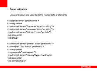 Group Indicators Group indicators are used to define related sets of elements.   <xs:group name="persongroup"> <xs:sequence> <xs:element name="firstname" type="xs:string"/> <xs:element name="lastname" type="xs:string"/> <xs:element name="birthday" type="xs:date"/> </xs:sequence> </xs:group> <xs:element name="person" type="personinfo"/> <xs:complexType name="personinfo"> <xs:sequence> <xs:group ref="persongroup"/> <xs:element name="country" type="xs:string"/> </xs:sequence> </xs:complexType> 