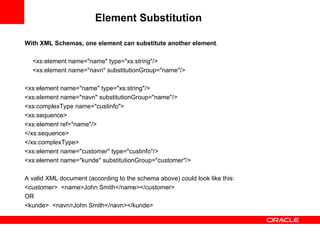 Element Substitution   With XML Schemas, one element can substitute another element .   <xs:element name="name" type="xs:string"/> <xs:element name="navn" substitutionGroup="name"/>   <xs:element name="name" type="xs:string"/> <xs:element name="navn" substitutionGroup="name"/> <xs:complexType name="custinfo"> <xs:sequence> <xs:element ref="name"/> </xs:sequence> </xs:complexType> <xs:element name="customer" type="custinfo"/> <xs:element name="kunde" substitutionGroup="customer"/> A valid XML document (according to the schema above) could look like this: <customer>  <name>John Smith</name> </customer>  OR <kunde>  <navn>John Smith</navn> </kunde>  