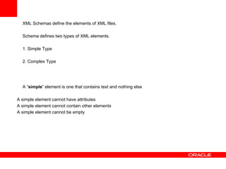 XML Schemas define the elements of XML files. Schema defines two types of XML elements. 1. Simple Type 2. Complex Type   A “ simple ” element is one that contains text and nothing else A simple element cannot have attributes A simple element cannot contain other elements A simple element cannot be empty   