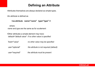 Defining an Attribute   • Attributes themselves are always declared as simple types.   • An attribute is defined as   <xs:attribute  name=" name "  type=" type " /> where: name  and  type  are the same as for xs:element   • Other attributes a simple element may have: default=" default value "  if no other value is specified   fixed=" value “  no other value may be specified use="optional"  the attribute is not required (default)   use="required"  the attribute must be present   