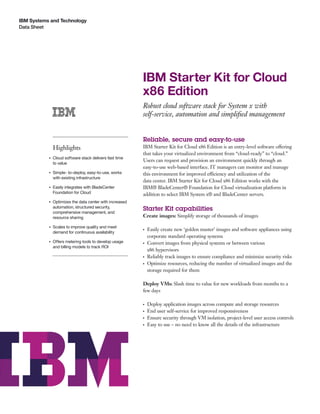 IBM Systems and Technology
Data Sheet




                                                          IBM Starter Kit for Cloud
                                                          x86 Edition
                                                          Robust cloud software stack for System x with
                                                          self-service, automation and simpliﬁed management


                                                          Reliable, secure and easy-to-use
               Highlights                                 IBM Starter Kit for Cloud x86 Edition is an entry-level software offering
                                                          that takes your virtualized environment from “cloud-ready” to “cloud.”
           ●   Cloud software stack delivers fast time
                                                          Users can request and provision an environment quickly through an
               to value
                                                          easy-to-use web-based interface. IT managers can monitor and manage
           ●   Simple- to-deploy, easy-to-use, works      this environment for improved efficiency and utilization of the
               with existing infrastructure
                                                          data center. IBM Starter Kit for Cloud x86 Edition works with the
           ●   Easily integrates with BladeCenter         IBM® BladeCenter® Foundation for Cloud virtualization platform in
               Foundation for Cloud                       addition to select IBM System x® and BladeCenter servers.
           ●   Optimizes the data center with increased
               automation, structured security,
               comprehensive management, and
                                                          Starter Kit capabilities
               resource sharing                           Create images: Simplify storage of thousands of images

           ●   Scales to improve quality and meet         ●   Easily create new ‘golden master’ images and software appliances using
               demand for continuous availability
                                                              corporate standard operating systems
           ●   Offers metering tools to develop usage     ●   Convert images from physical systems or between various
               and billing models to track ROI
                                                              x86 hypervisors
                                                          ●   Reliably track images to ensure compliance and minimize security risks
                                                          ●   Optimize resources, reducing the number of virtualized images and the
                                                              storage required for them

                                                          Deploy VMs: Slash time to value for new workloads from months to a
                                                          few days

                                                          ●   Deploy application images across compute and storage resources
                                                          ●   End user self-service for improved responsiveness
                                                          ●   Ensure security through VM isolation, project-level user access controls
                                                          ●   Easy to use – no need to know all the details of the infrastructure
 
