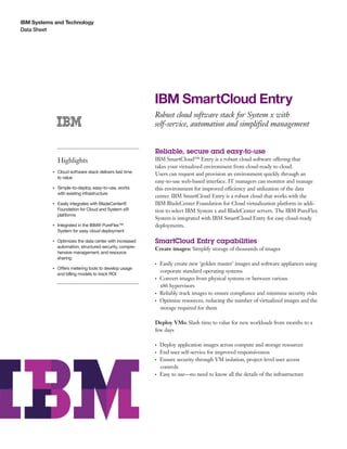 IBM Systems and Technology
Data Sheet
IBM SmartCloud Entry
Robust cloud software stack for System x with
self-service, automation and simplified management
Highlights
●● ● ●
Cloud software stack delivers fast time
to value
●● ● ●
Simple-to-deploy, easy-to-use, works
with existing infrastructure
●● ● ●
Easily integrates with BladeCenter®
Foundation for Cloud and System x®
platforms
●● ● ●
Integrated in the IBM® PureFlex™
System for easy cloud deployment
●● ● ●
Optimizes the data center with increased
automation, structured security, compre-
hensive management, and resource
sharing
●● ● ●
Offers metering tools to develop usage
and billing models to track ROI
Reliable, secure and easy-to-use
IBM SmartCloud™ Entry is a robust cloud software offering that
takes your virtualized environment from cloud-ready to cloud.
Users can request and provision an environment quickly through an
easy-to-use web-based interface. IT managers can monitor and manage
this environment for improved efficiency and utilization of the data
center. IBM SmartCloud Entry is a robust cloud that works with the
IBM BladeCenter Foundation for Cloud virtualization platform in addi-
tion to select IBM System x and BladeCenter servers. The IBM PureFlex
System is integrated with IBM SmartCloud Entry for easy cloud-ready
deployments.
SmartCloud Entry capabilities
Create images: Simplify storage of thousands of images
●● ●
Easily create new ‘golden master’ images and software appliances using
corporate standard operating systems
●● ●
Convert images from physical systems or between various
x86 hypervisors
●● ●
Reliably track images to ensure compliance and minimize security risks
●● ●
Optimize resources, reducing the number of virtualized images and the
storage required for them
Deploy VMs: Slash time to value for new workloads from months to a
few days
●● ●
Deploy application images across compute and storage resources
●● ●
End user self-service for improved responsiveness
●● ●
Ensure security through VM isolation, project-level user access
controls
●● ●
Easy to use—no need to know all the details of the infrastructure
 