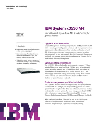 IBM Systems and Technology
Data Sheet




                                                                    IBM System x3530 M4
                                                                    Cost-optimized, highly dense 1U, 2-socket server for
                                                                    general business


                                                                    Upgrade with more ease
                    Highlights                                      Designed for optimum flexibility and growth, the IBM System x3530 M4
                                                                    offers a wide range of configuration options to help meet general business
                    Offers more flexible configuration options
                                                                    requirements today and tomorrow. Start with the combination of hard
           ●● ● ●


                    and an easier upgrade path
                                                                    disk drive size, networking and computing power you need now, then
           ●● ● ●
                    Balances energy-efficient performance           scale up through an easy upgrade path. The IBM Integrated Management
                    with more affordable entry price and
                                                                    Module II with optional remote upgrade via Feature on Demand (FoD)
                    reduced total cost of ownership
                                                                    helps simplify the deployment process.
           ●● ● ●
                    Helps deliver easier system management
                    with industry-leading quality and reliability
                    backed by IBM service and support               Optimized for performance
                                                                    The x3530 M4 delivers dual-socket performance in a compact 1U foot-
                                                                    print and features the latest Intel Xeon E5-2400 series technology with
                                                                    greater processing, memory and I/O capabilities. Built with a focus on
                                                                    reduced total cost of ownership, the x3530 M4 provides 80-PLUS®
                                                                    power supply certification to help enable energy savings. With a better
                                                                    balance between cost and system features, the x3530 M4 is an ideal
                                                                    platform for general business workloads.

                                                                    Easier management, certified reliability
                                                                    The x3530 M4 provides industry-leading reliability and quality. Options
                                                                    for advanced RAID and light path diagnostics help protect data and the
                                                                    system while hot-swap hard disk drives and redundant power and cooling
                                                                    are designed to promote uptime. For easier management, the x3530 M4
                                                                    offers robust service support capabilities, including IBM Systems
                                                                    Director, ToolsCenter and standard IBM Integrated Managed Module II.

                                                                    Select configurations of the x3530 M4 are part of the IBM Express
                                                                    Portfolio™ designed to meet the needs of small and midsized
                                                                    businesses. Easy to manage, Express models vary by country.
 