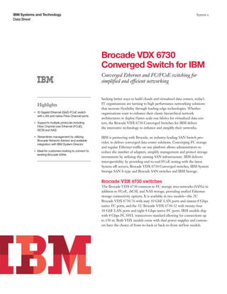 IBM Systems and Technology                                                                                                      System x
Data Sheet




                                                            Brocade VDX 6730
                                                            Converged Switch for IBM
                                                            Converged Ethernet and FC/FCoE switching for
                                                            simplified and efficient networking


                                                            Seeking better ways to build clouds and virtualized data centers, today’s
                    Highlights                              IT organizations are turning to high performance networking solutions
                                                            that increase flexibility through leading-edge technologies. Whether
                10 Gigabit Ethernet (GbE) FCoE switch
           ●● ● ●
                                                            organizations want to enhance their classic hierarchical network
                with LAN and native Fibre Channel ports
                                                            architectures or deploy flatter scale-out fabrics for virtualized data cen-
           ●● ● ●
                    Supports multiple protocols including   ters, the Brocade VDX 6730 Converged Switches for IBM deliver
                    Fibre Channel over Ethernet (FCoE),
                                                            the innovative technology to enhance and simplify their networks.
                    iSCSI and NAS

           ●● ● ●
                    Streamlines management by utilizing     IBM is partnering with Brocade, an industry-leading SAN Switch pro-
                    Brocade Network Advisor and available
                                                            vider, to deliver converged data center solutions. Converging FC storage
                    integration with IBM System Director
                                                            and regular Ethernet traffic on one platform allows administrators to
                Ideal for customers looking to connect to
           ●● ● ●
                                                            reduce the number of adapters, simplify management and protect storage
                existing Brocade SANs
                                                            investments by utilizing the existing SAN infrastructure. IBM delivers
                                                            interoperability by providing end-to-end FCoE testing with the latest
                                                            System x® servers, Brocade VDX 6730 Converged switches, IBM System
                                                            Storage SAN b-type and Brocade SAN switches and IBM Storage.

                                                            Brocade VDX 6730 switches
                                                            The Brocade VDX 6730 connects to FC storage area networks (SANs) in
                                                            addition to FCoE, iSCSI, and NAS storage, providing unified Ethernet
                                                            storage connectivity options. It is available in two models—the 2U
                                                            Brocade VDX 6730-76 with sixty 10 GbE LAN ports and sixteen 8 Gbps
                                                            native FC ports, and the 1U Brocade VDX 6730-32 with twenty-four
                                                            10 GbE LAN ports and eight 8 Gbps native FC ports. IBM models ship
                                                            with 8 Gbps FC SWL transceivers standard allowing for connections up
                                                            to 150 m. Both VDX models come with dual power supplies and custom-
                                                            ers have the choice of front-to-back or back-to-front airflow models.
 