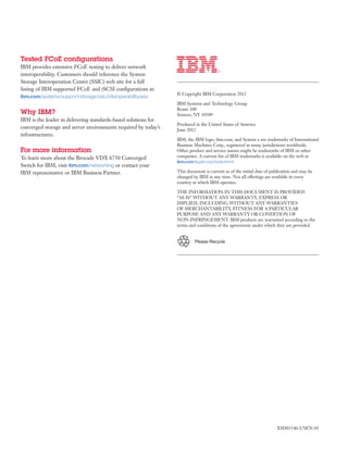 Tested FCoE configurations
IBM provides extensive FCoE testing to deliver network
interoperability. Customers should reference the System
Storage Interoperation Center (SSIC) web site for a full
listing of IBM supported FCoE and iSCSI configurations at:
                                                                © Copyright IBM Corporation 2012
ibm.com/systems/support/storage/ssic/interoperability.wss
                                                                IBM Systems and Technology Group
                                                                Route 100
Why IBM?                                                        Somers, NY 10589
IBM is the leader in delivering standards-based solutions for
                                                                Produced in the United States of America
converged storage and server environments required by today’s   June 2012
infrastructures.
                                                                IBM, the IBM logo, ibm.com, and System x are trademarks of International
                                                                Business Machines Corp., registered in many jurisdictions worldwide.
For more information                                            Other product and service names might be trademarks of IBM or other
To learn more about the Brocade VDX 6730 Converged              companies. A current list of IBM trademarks is available on the web at
                                                                ibm.com/legal/copytrade.shtml
Switch for IBM, visit ibm.com/networking or contact your
IBM representative or IBM Business Partner.                     This document is current as of the initial date of publication and may be
                                                                changed by IBM at any time. Not all offerings are available in every
                                                                country in which IBM operates.

                                                                THE INFORMATION IN THIS DOCUMENT IS PROVIDED
                                                                “AS IS” WITHOUT ANY WARRANTY, EXPRESS OR
                                                                IMPLIED, INCLUDING WITHOUT ANY WARRANTIES
                                                                OF MERCHANTABILITY, FITNESS FOR A PARTICULAR
                                                                PURPOSE AND ANY WARRANTY OR CONDITION OF
                                                                NON-INFRINGEMENT. IBM products are warranted according to the
                                                                terms and conditions of the agreements under which they are provided.


                                                                         Please Recycle




                                                                                                                     XSD03146-USEN-01
                                                      	
 