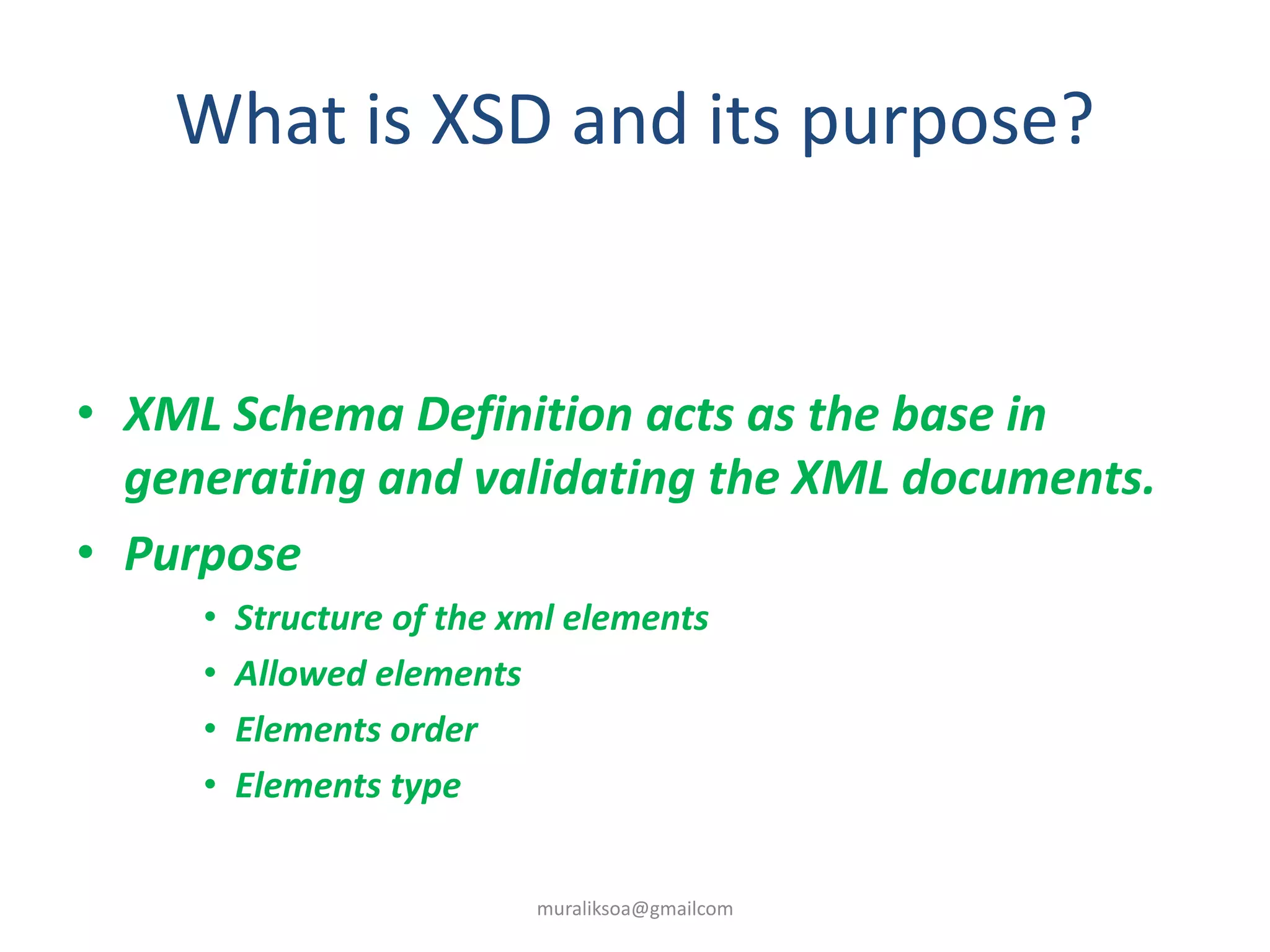 What is XSD and its purpose?
• XML Schema Definition acts as the base in
generating and validating the XML documents.
• Purpose
• Structure of the xml elements
• Allowed elements
• Elements order
• Elements type
muraliksoa@gmailcom
 