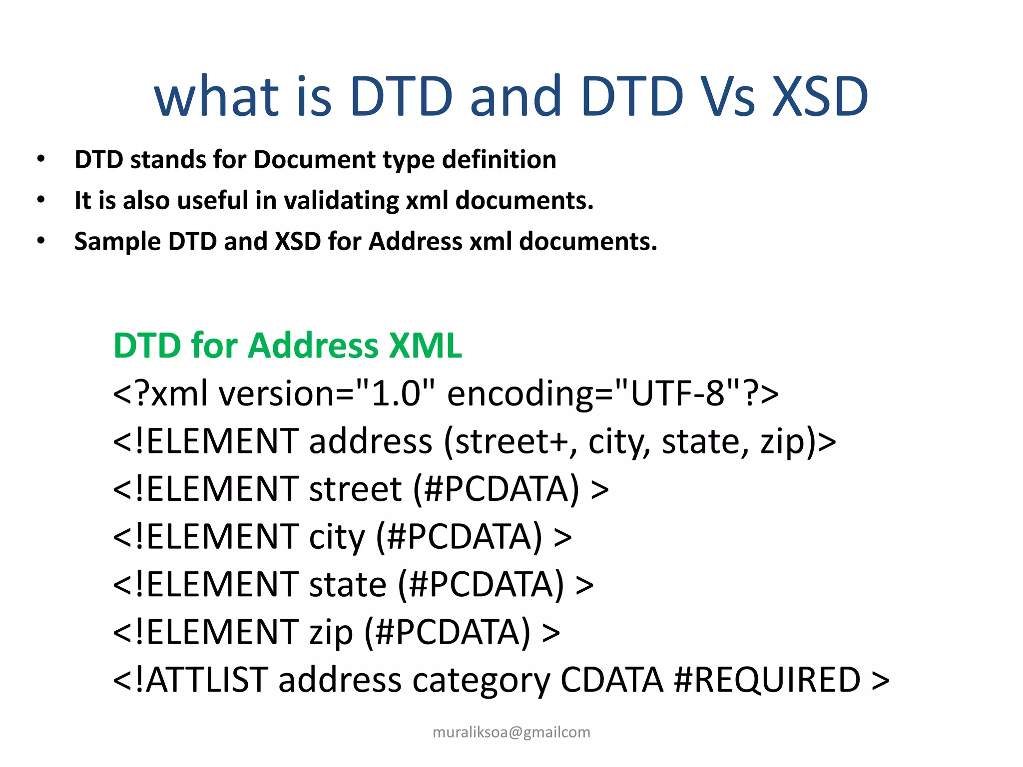 what is DTD and DTD Vs XSD
• DTD stands for Document type definition
• It is also useful in validating xml documents.
• Sample DTD and XSD for Address xml documents.
DTD for Address XML
<?xml version="1.0" encoding="UTF-8"?>
<!ELEMENT address (street+, city, state, zip)>
<!ELEMENT street (#PCDATA) >
<!ELEMENT city (#PCDATA) >
<!ELEMENT state (#PCDATA) >
<!ELEMENT zip (#PCDATA) >
<!ATTLIST address category CDATA #REQUIRED >
muraliksoa@gmailcom
 