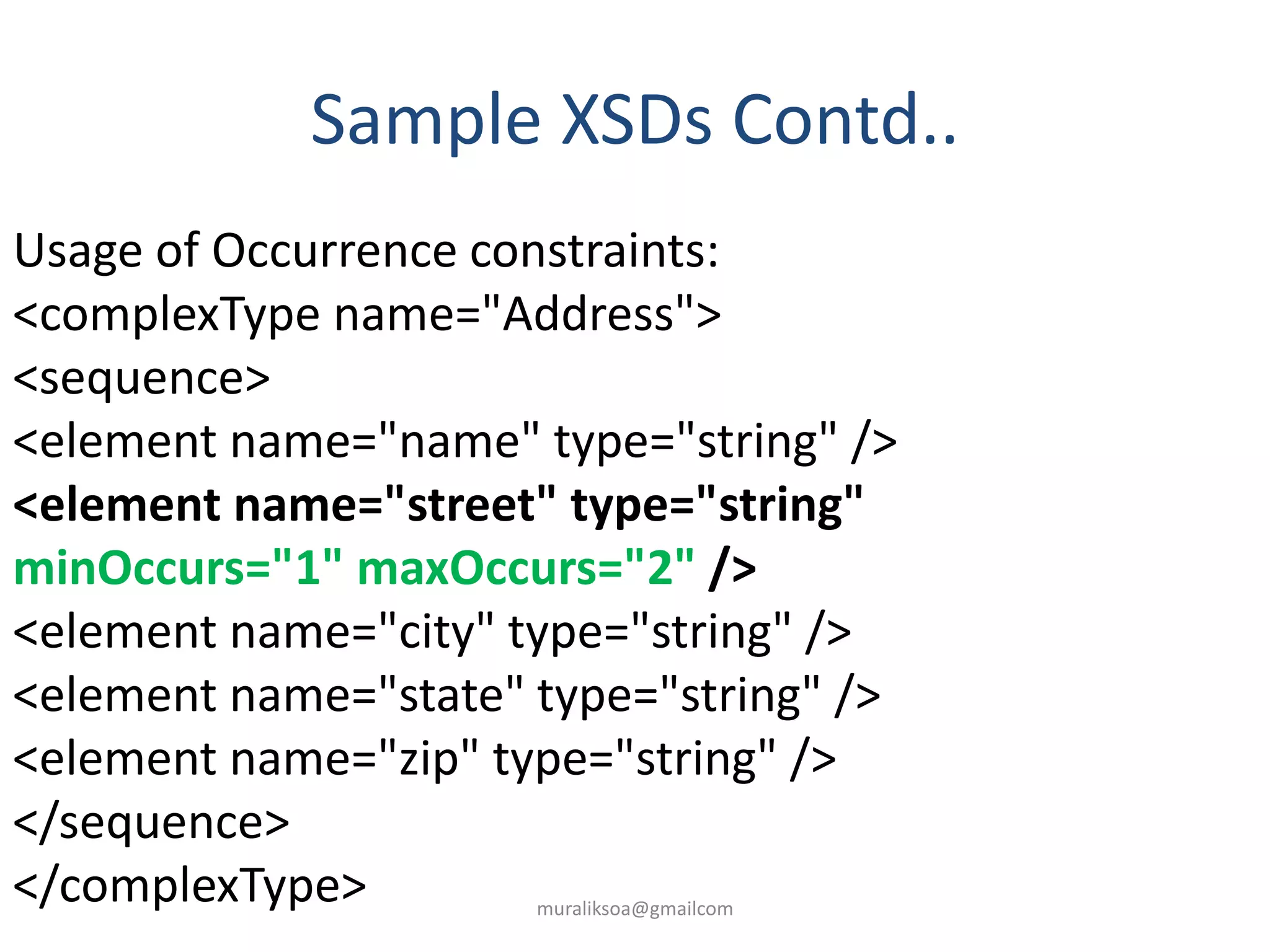 Sample XSDs Contd..
Usage of Occurrence constraints:
<complexType name="Address">
<sequence>
<element name="name" type="string" />
<element name="street" type="string"
minOccurs="1" maxOccurs="2" />
<element name="city" type="string" />
<element name="state" type="string" />
<element name="zip" type="string" />
</sequence>
</complexType> muraliksoa@gmailcom
 