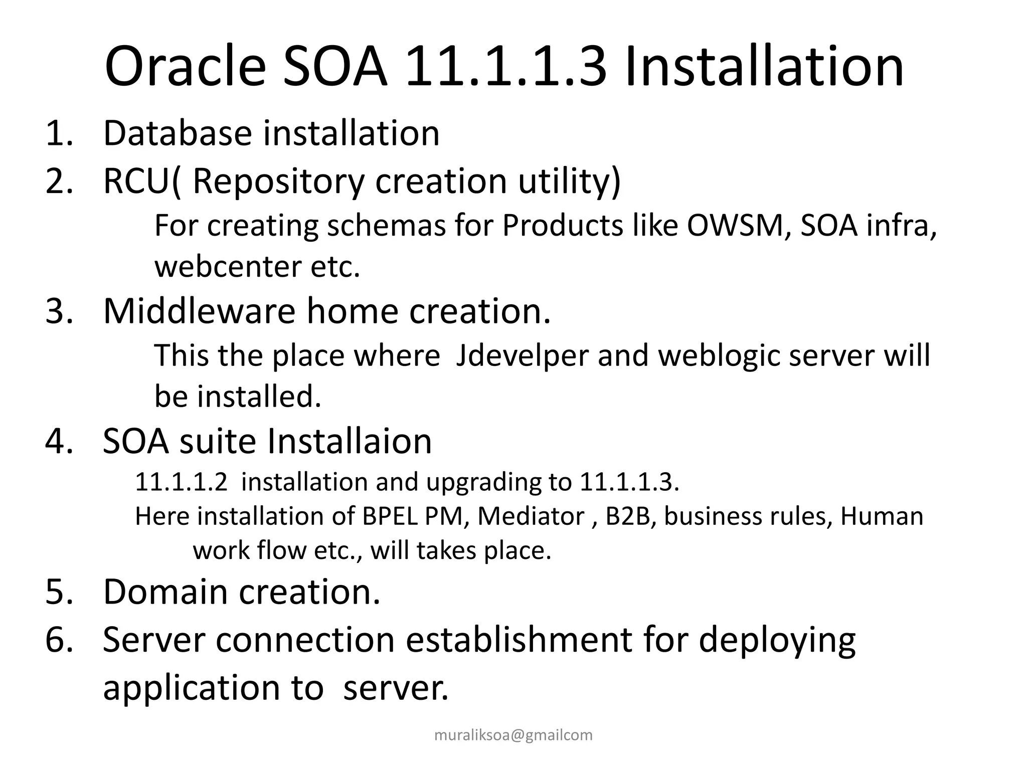 Oracle SOA 11.1.1.3 Installation
muraliksoa@gmailcom
1. Database installation
2. RCU( Repository creation utility)
For creating schemas for Products like OWSM, SOA infra,
webcenter etc.
3. Middleware home creation.
This the place where Jdevelper and weblogic server will
be installed.
4. SOA suite Installaion
11.1.1.2 installation and upgrading to 11.1.1.3.
Here installation of BPEL PM, Mediator , B2B, business rules, Human
work flow etc., will takes place.
5. Domain creation.
6. Server connection establishment for deploying
application to server.
 