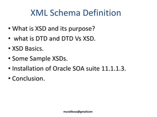 XML Schema Definition
• What is XSD and its purpose?
• what is DTD and DTD Vs XSD.
• XSD Basics.
• Some Sample XSDs.
• Installation of Oracle SOA suite 11.1.1.3.
• Conclusion.
muraliksoa@gmailcom
 