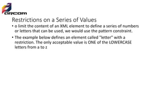 Restrictions on a Series of Values
• o limit the content of an XML element to define a series of numbers
or letters that can be used, we would use the pattern constraint.
• The example below defines an element called "letter" with a
restriction. The only acceptable value is ONE of the LOWERCASE
letters from a to z
 