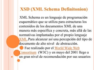 XSD (XML Schema Definitonion)
XML Schema es un lenguaje de programación
esquemático que se utiliza para estructuras los
contenidos de los documentos XML de una
manera más específica y concreta, más allá de las
normativas implantadas por el propio lenguaje
XML.Para alcanzar así una percepción del tipo de
documento de alto nivel de abstracción.
Fue realizado por el World Wide Web
Consortium (W3C) y en mayo del 2001 llego a
un gran nivel de recomendación por sus usuarios

 