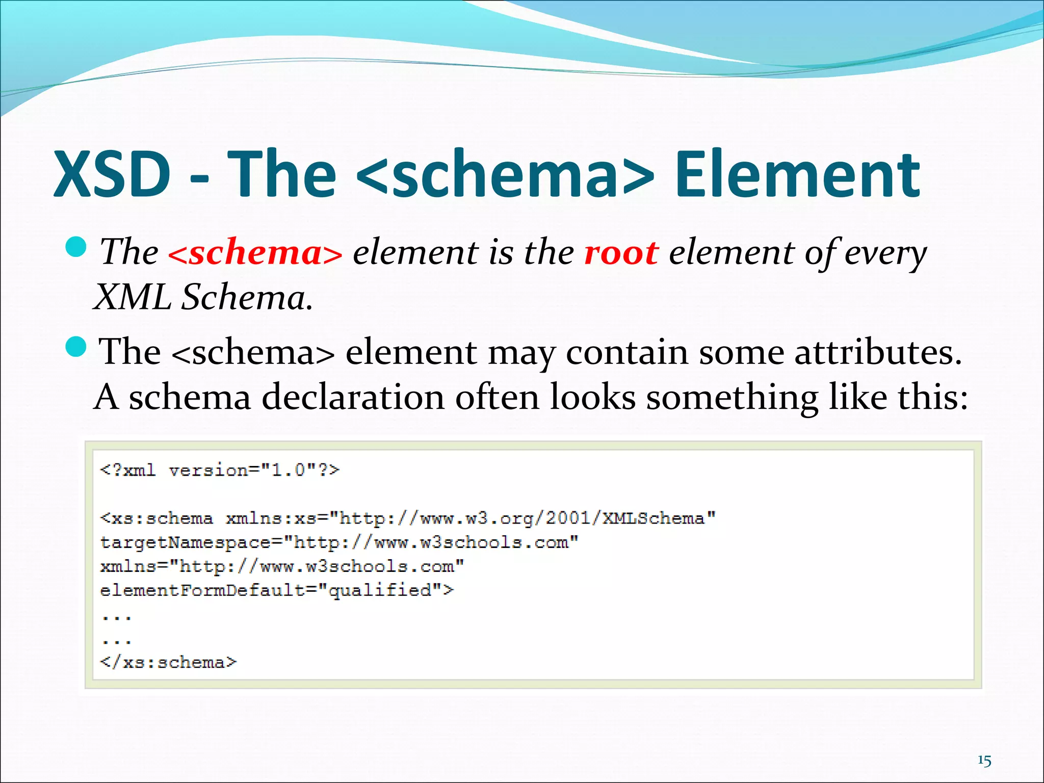 XSD - The <schema> Element
15
The <schema> element is the root element of every
XML Schema.
The <schema> element may contain some attributes.
A schema declaration often looks something like this:
 