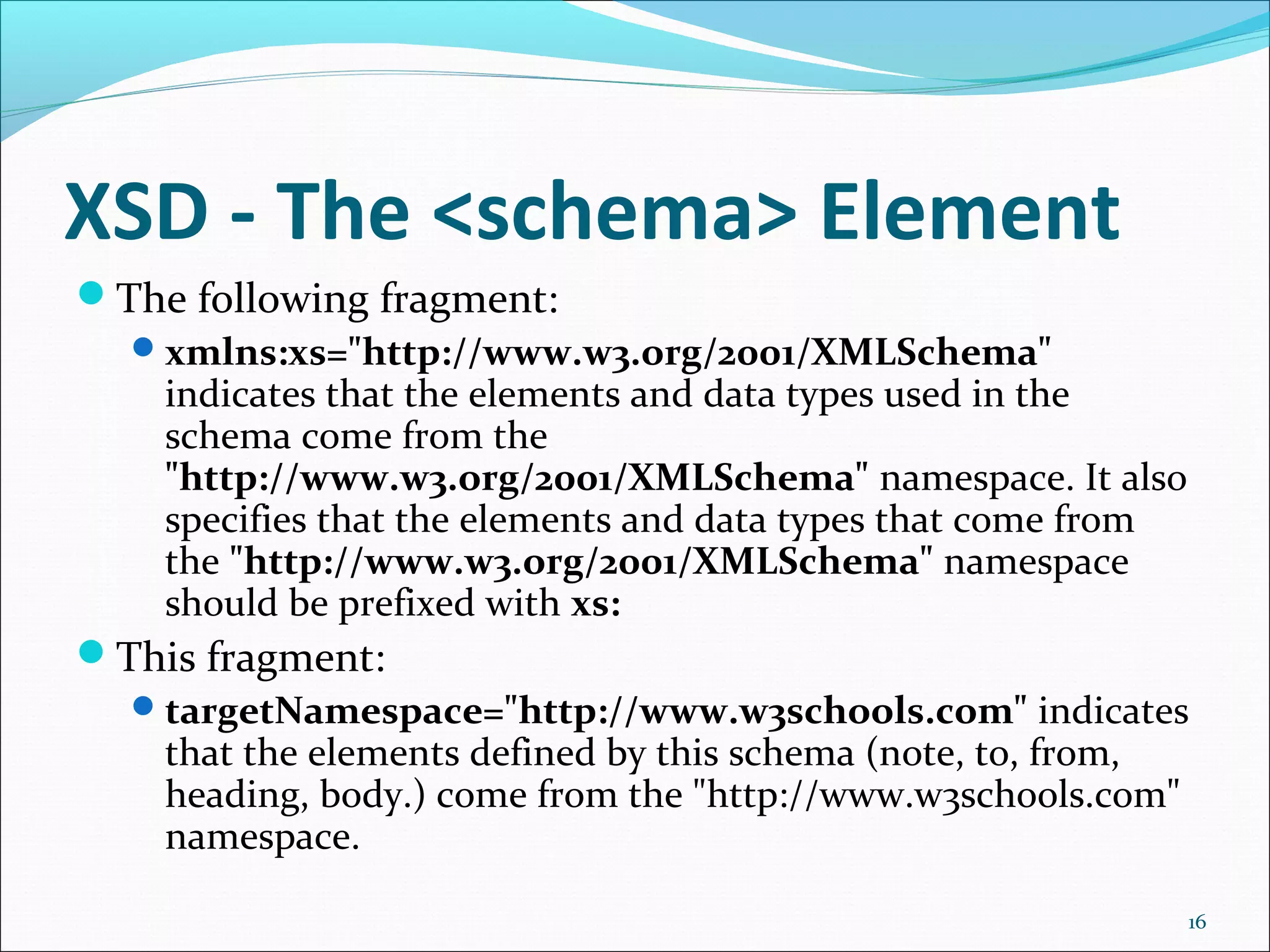 XSD - The <schema> Element
16
The following fragment:
xmlns:xs="http://www.w3.org/2001/XMLSchema"
indicates that the elements and data types used in the
schema come from the
"http://www.w3.org/2001/XMLSchema" namespace. It also
specifies that the elements and data types that come from
the "http://www.w3.org/2001/XMLSchema" namespace
should be prefixed with xs:
This fragment:
targetNamespace="http://www.w3schools.com" indicates
that the elements defined by this schema (note, to, from,
heading, body.) come from the "http://www.w3schools.com"
namespace.
 