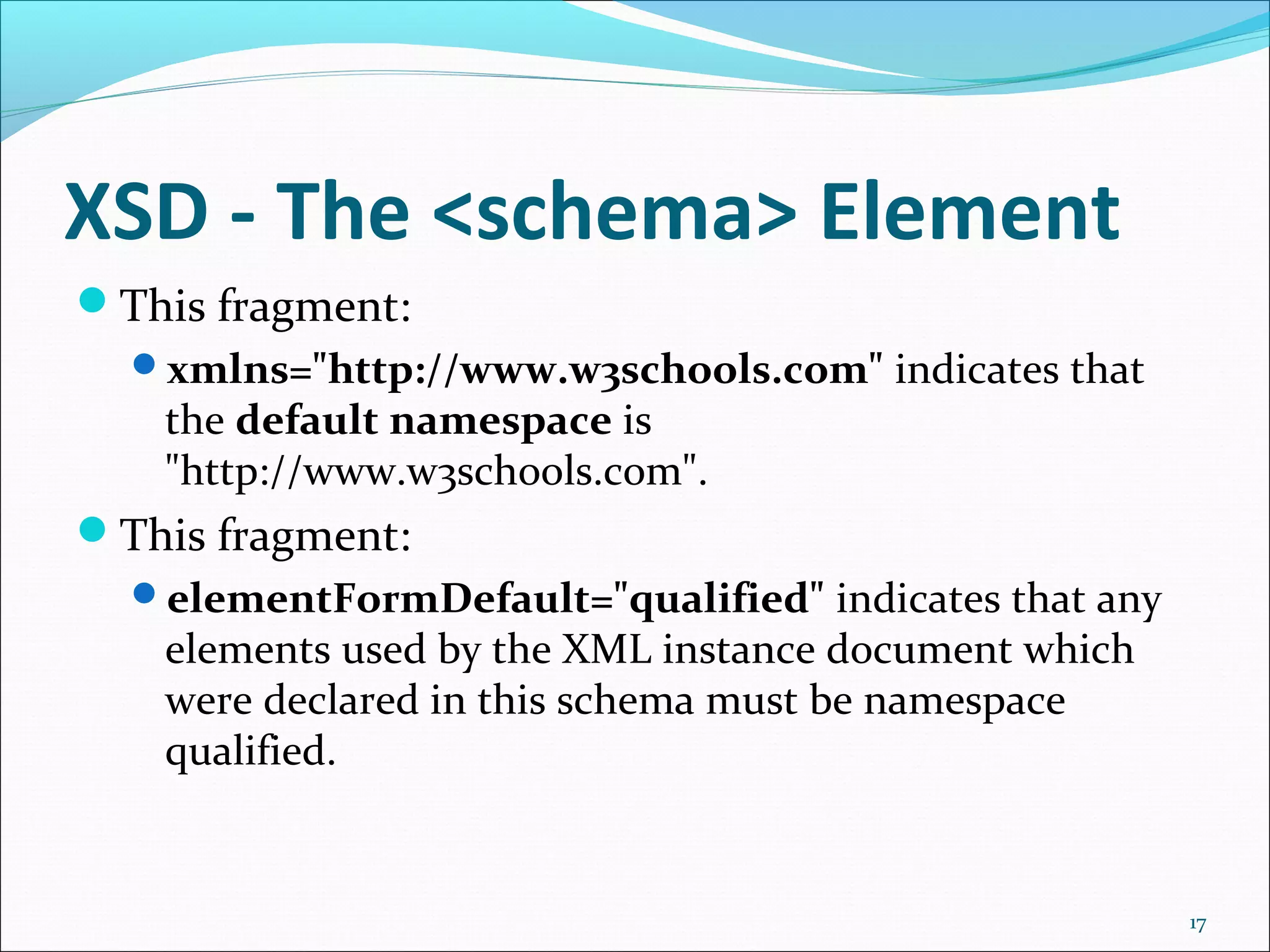 XSD - The <schema> Element
17
This fragment:
xmlns="http://www.w3schools.com" indicates that
the default namespace is
"http://www.w3schools.com".
This fragment:
elementFormDefault="qualified" indicates that any
elements used by the XML instance document which
were declared in this schema must be namespace
qualified.
 