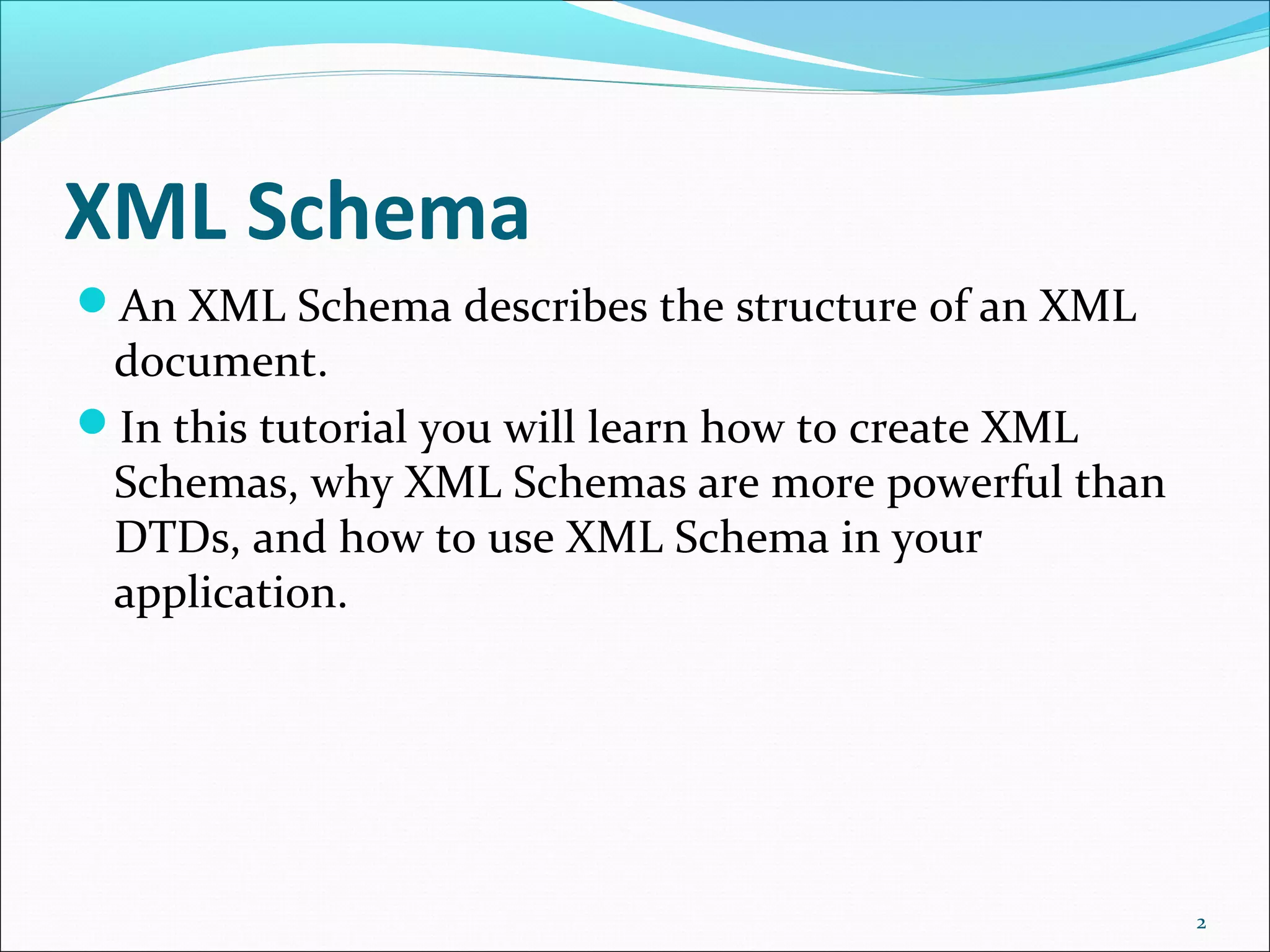XML Schema
An XML Schema describes the structure of an XML
document.
In this tutorial you will learn how to create XML
Schemas, why XML Schemas are more powerful than
DTDs, and how to use XML Schema in your
application.
2
 