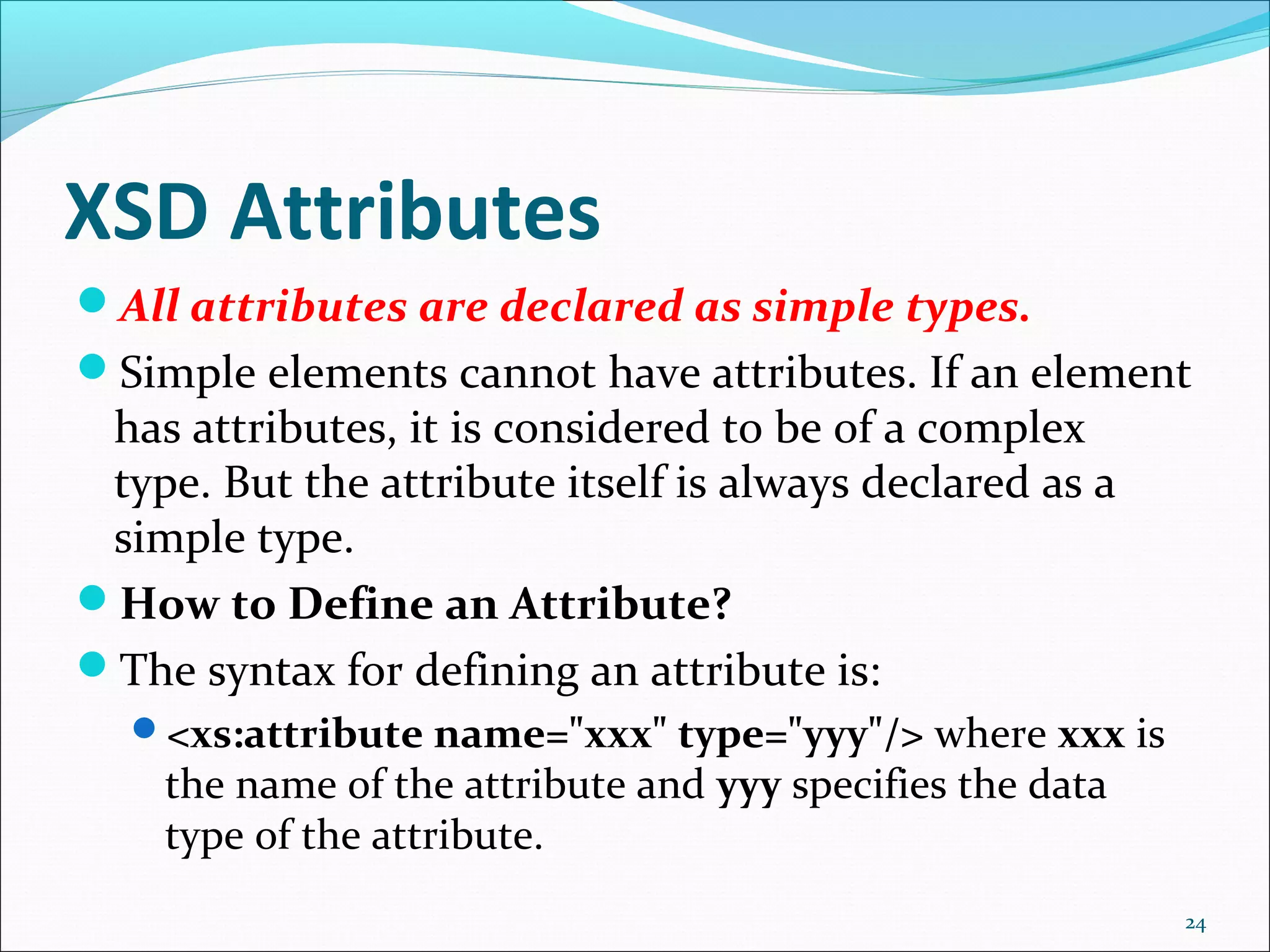 XSD Attributes
24
All attributes are declared as simple types.
Simple elements cannot have attributes. If an element
has attributes, it is considered to be of a complex
type. But the attribute itself is always declared as a
simple type.
How to Define an Attribute?
The syntax for defining an attribute is:
<xs:attribute name="xxx" type="yyy"/> where xxx is
the name of the attribute and yyy specifies the data
type of the attribute.
 