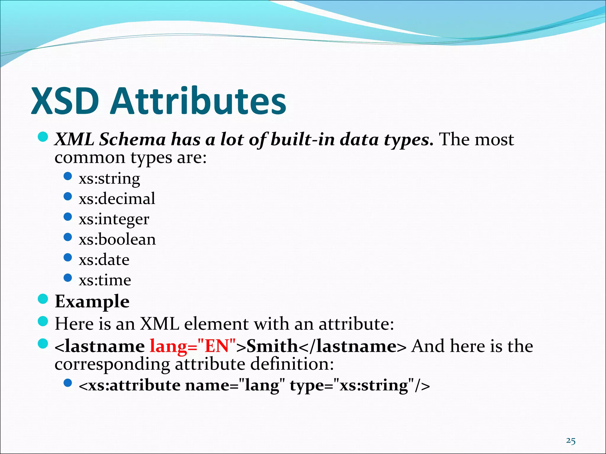 XSD Attributes
25
XML Schema has a lot of built-in data types. The most
common types are:
xs:string
xs:decimal
xs:integer
xs:boolean
xs:date
xs:time
Example
Here is an XML element with an attribute:
<lastname lang="EN">Smith</lastname> And here is the
corresponding attribute definition:
<xs:attribute name="lang" type="xs:string"/>
 
