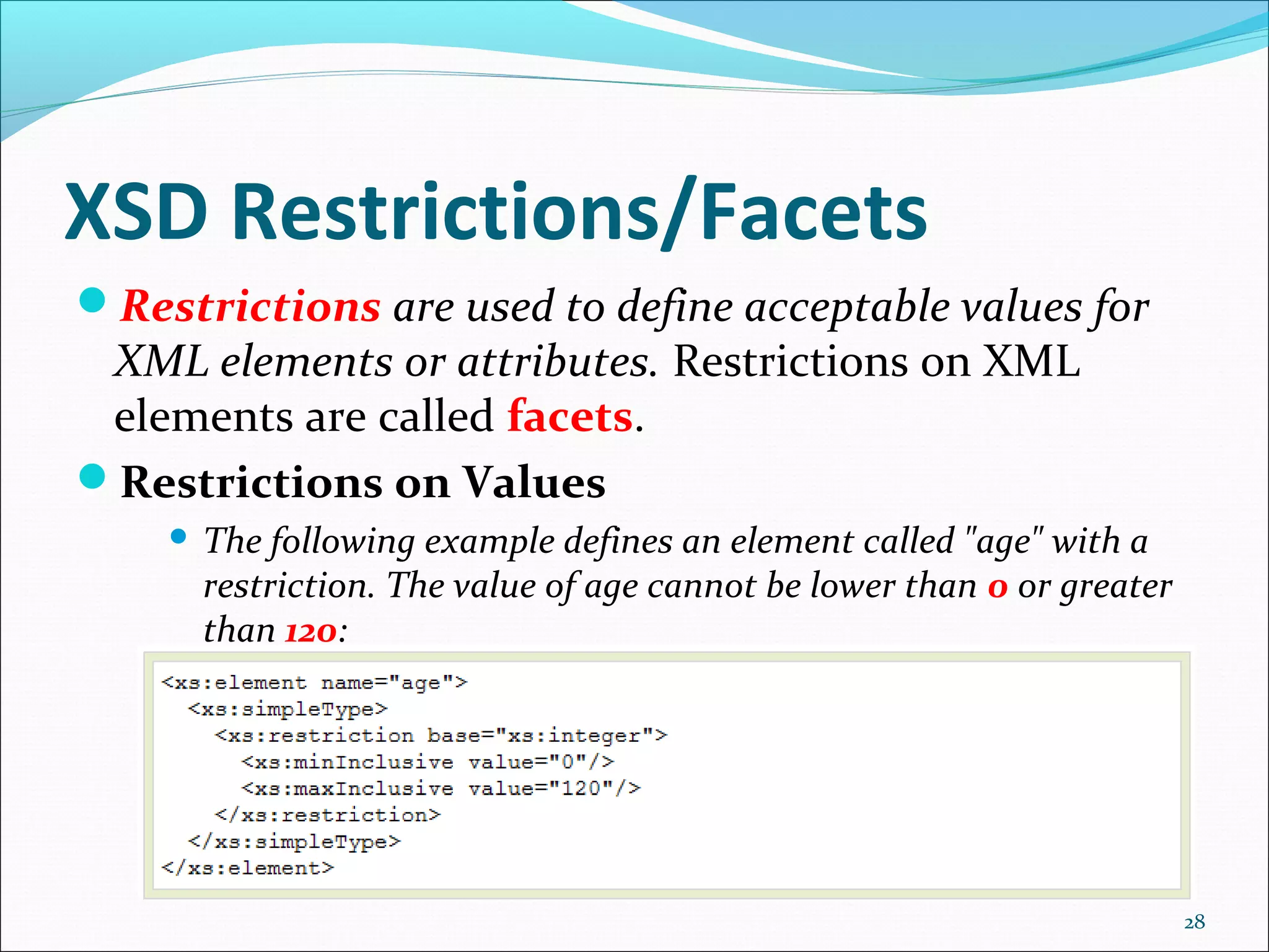 XSD Restrictions/Facets
28
Restrictions are used to define acceptable values for
XML elements or attributes. Restrictions on XML
elements are called facets.
Restrictions on Values
 The following example defines an element called "age" with a
restriction. The value of age cannot be lower than 0 or greater
than 120:
 