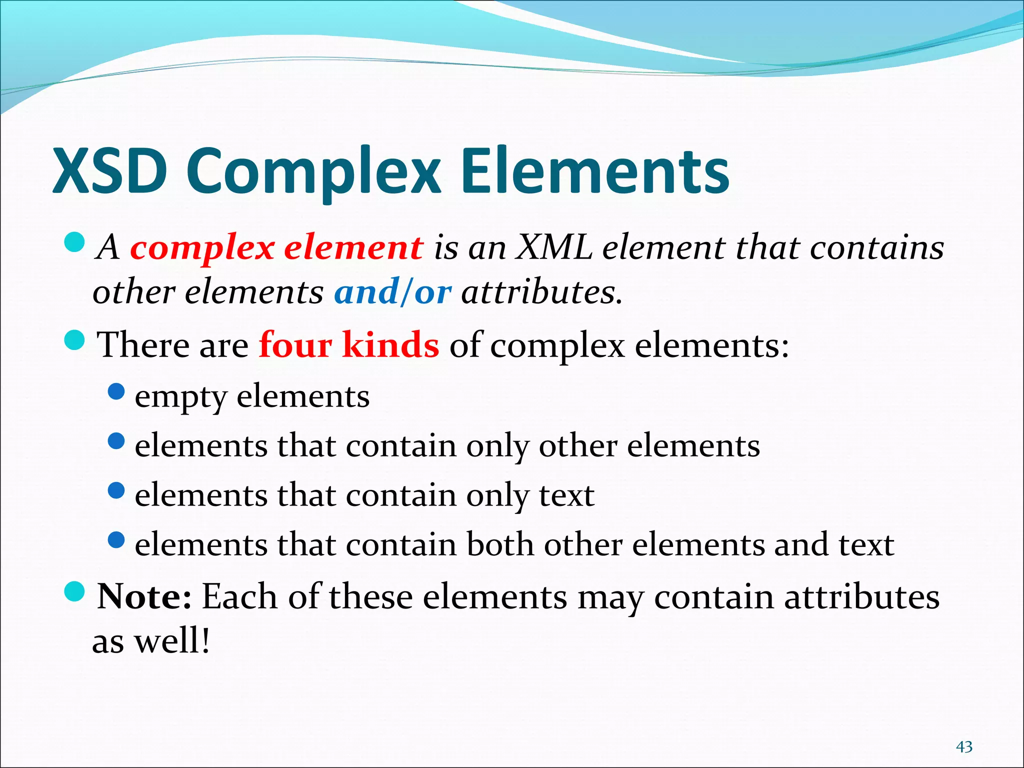 XSD Complex Elements
43
A complex element is an XML element that contains
other elements and/or attributes.
There are four kinds of complex elements:
empty elements
elements that contain only other elements
elements that contain only text
elements that contain both other elements and text
Note: Each of these elements may contain attributes
as well!
 