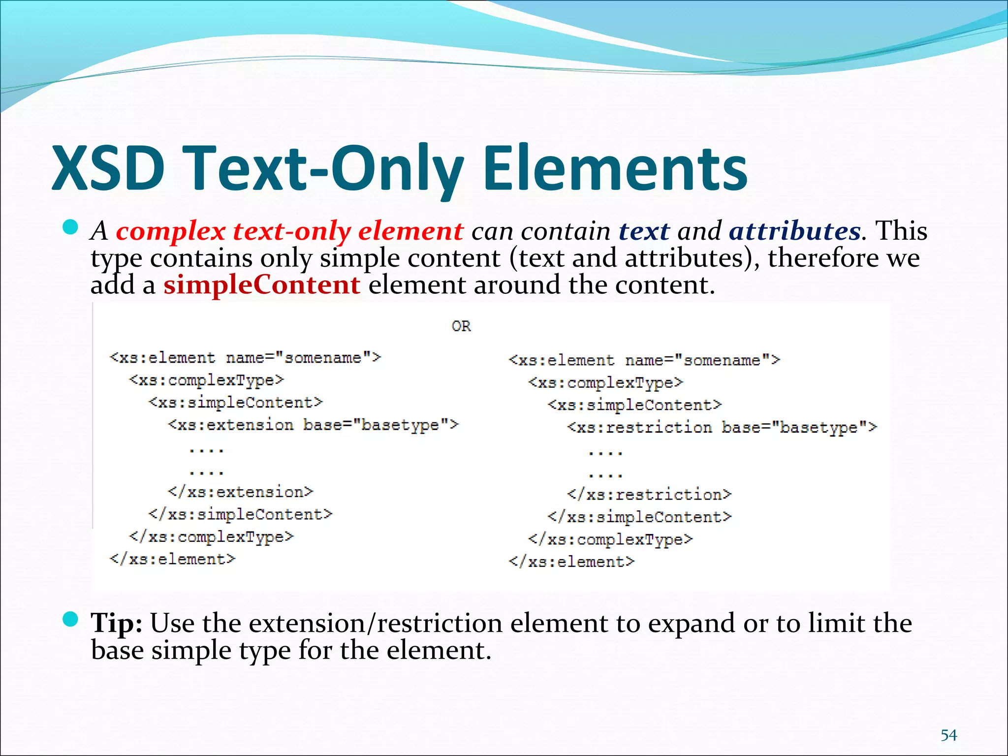 XSD Text-Only Elements
54
A complex text-only element can contain text and attributes. This
type contains only simple content (text and attributes), therefore we
add a simpleContent element around the content.
Tip: Use the extension/restriction element to expand or to limit the
base simple type for the element.
 