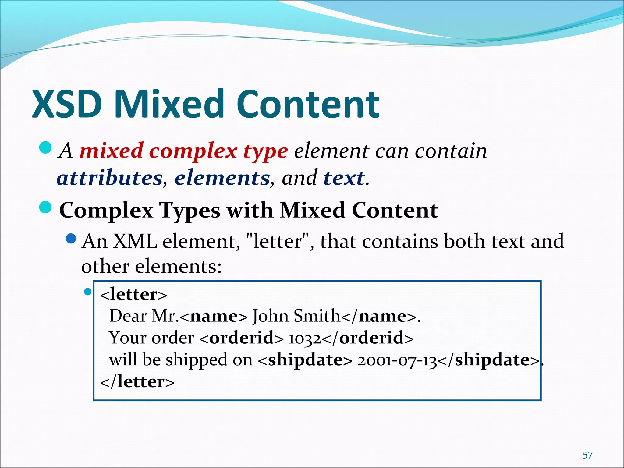 XSD Mixed Content
57
A mixed complex type element can contain
attributes, elements, and text.
Complex Types with Mixed Content
An XML element, "letter", that contains both text and
other elements:
 <letter>
Dear Mr.<name> John Smith</name>.
Your order <orderid> 1032</orderid>
will be shipped on <shipdate> 2001-07-13</shipdate>.
</letter>
 