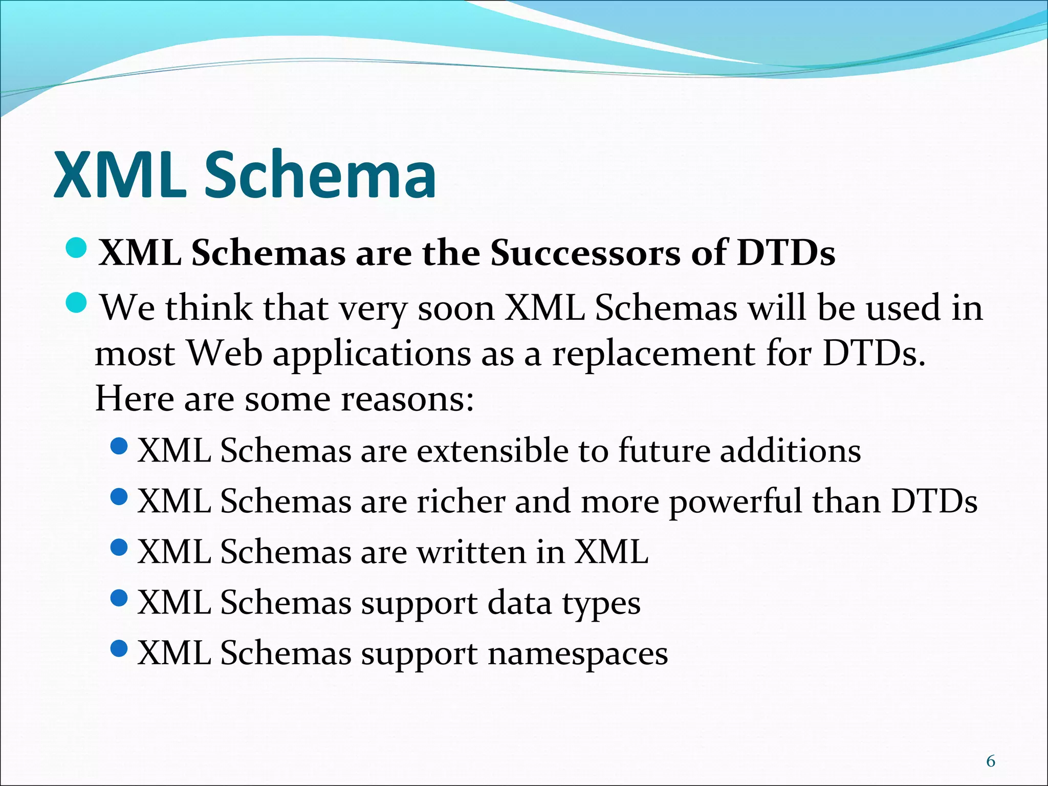 XML Schema
XML Schemas are the Successors of DTDs
We think that very soon XML Schemas will be used in
most Web applications as a replacement for DTDs.
Here are some reasons:
XML Schemas are extensible to future additions
XML Schemas are richer and more powerful than DTDs
XML Schemas are written in XML
XML Schemas support data types
XML Schemas support namespaces
6
 