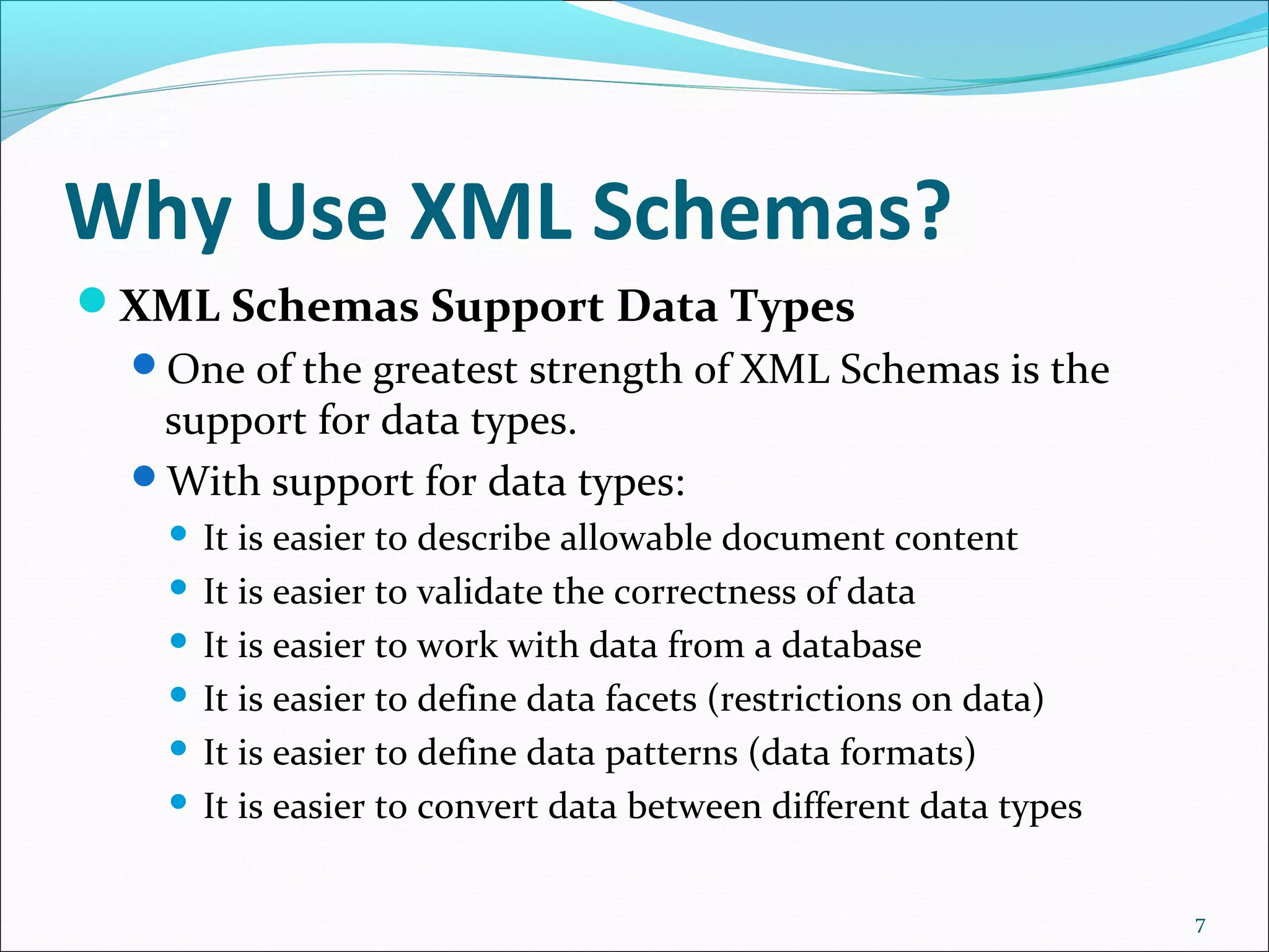 Why Use XML Schemas?
XML Schemas Support Data Types
One of the greatest strength of XML Schemas is the
support for data types.
With support for data types:
 It is easier to describe allowable document content
 It is easier to validate the correctness of data
 It is easier to work with data from a database
 It is easier to define data facets (restrictions on data)
 It is easier to define data patterns (data formats)
 It is easier to convert data between different data types
7
 