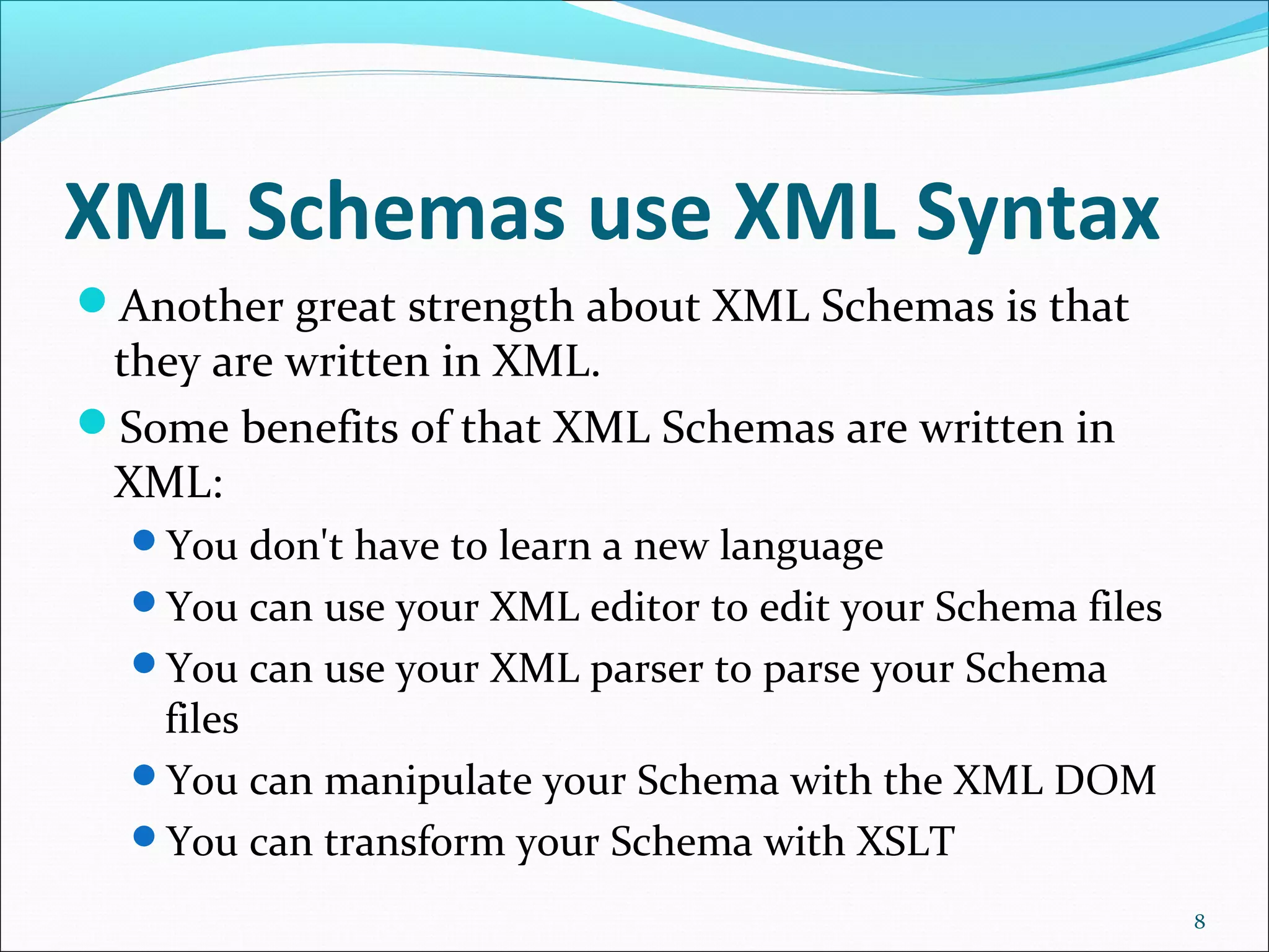 XML Schemas use XML Syntax
Another great strength about XML Schemas is that
they are written in XML.
Some benefits of that XML Schemas are written in
XML:
You don't have to learn a new language
You can use your XML editor to edit your Schema files
You can use your XML parser to parse your Schema
files
You can manipulate your Schema with the XML DOM
You can transform your Schema with XSLT
8
 