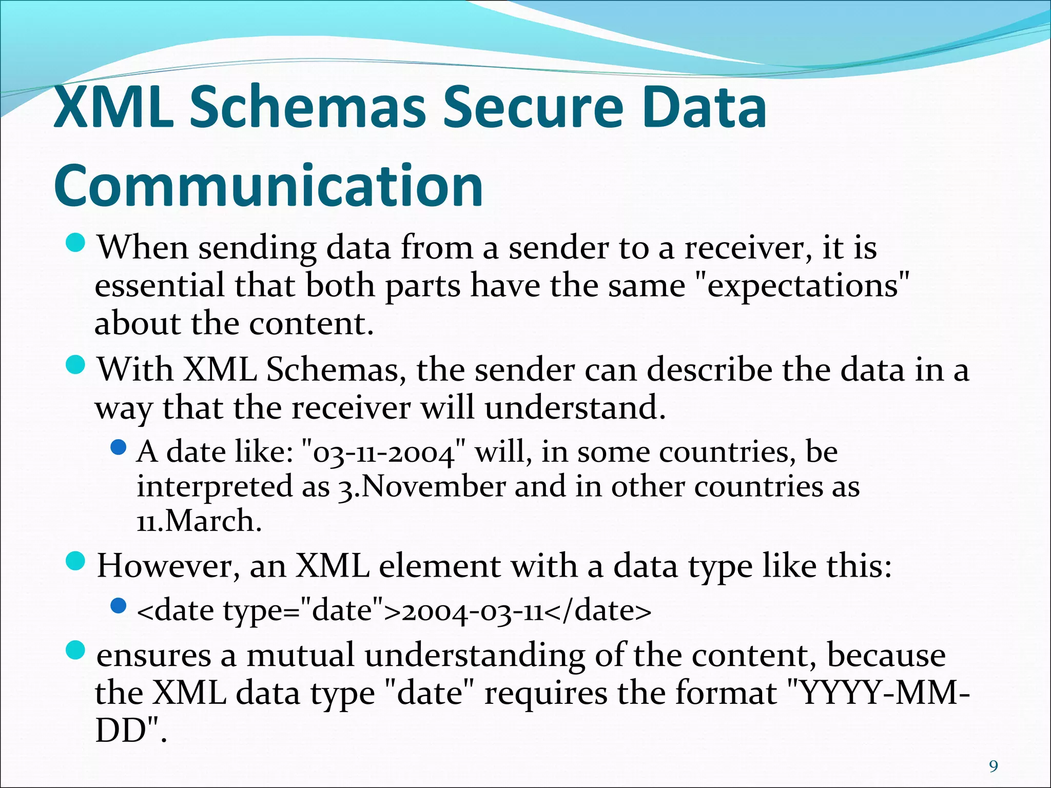 XML Schemas Secure Data
Communication
When sending data from a sender to a receiver, it is
essential that both parts have the same "expectations"
about the content.
With XML Schemas, the sender can describe the data in a
way that the receiver will understand.
A date like: "03-11-2004" will, in some countries, be
interpreted as 3.November and in other countries as
11.March.
However, an XML element with a data type like this:
<date type="date">2004-03-11</date>
ensures a mutual understanding of the content, because
the XML data type "date" requires the format "YYYY-MM-
DD".
9
 