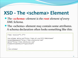 XSD - The <schema> Element
15
The <schema> element is the root element of every
XML Schema.
The <schema> element may contain some attributes.
A schema declaration often looks something like this:
 