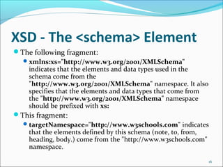 XSD - The <schema> Element
16
The following fragment:
xmlns:xs="http://www.w3.org/2001/XMLSchema"
indicates that the elements and data types used in the
schema come from the
"http://www.w3.org/2001/XMLSchema" namespace. It also
specifies that the elements and data types that come from
the "http://www.w3.org/2001/XMLSchema" namespace
should be prefixed with xs:
This fragment:
targetNamespace="http://www.w3schools.com" indicates
that the elements defined by this schema (note, to, from,
heading, body.) come from the "http://www.w3schools.com"
namespace.
 