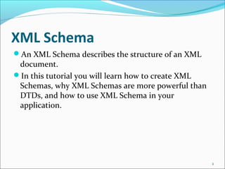 XML Schema
An XML Schema describes the structure of an XML
document.
In this tutorial you will learn how to create XML
Schemas, why XML Schemas are more powerful than
DTDs, and how to use XML Schema in your
application.
2
 