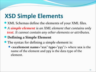 XSD Simple Elements
20
XML Schemas define the elements of your XML files.
A simple element is an XML element that contains only
text. It cannot contain any other elements or attributes.
Defining a Simple Element
The syntax for defining a simple element is:
<xs:element name="xxx" type="yyy"/> where xxx is the
name of the element and yyy is the data type of the
element.
 