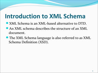 Introduction to XML Schema
XML Schema is an XML-based alternative to DTD.
An XML schema describes the structure of an XML
document.
The XML Schema language is also referred to as XML
Schema Definition (XSD).
4
 
