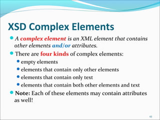 XSD Complex Elements
43
A complex element is an XML element that contains
other elements and/or attributes.
There are four kinds of complex elements:
empty elements
elements that contain only other elements
elements that contain only text
elements that contain both other elements and text
Note: Each of these elements may contain attributes
as well!
 