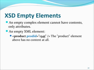 XSD Empty Elements
49
An empty complex element cannot have contents,
only attributes.
An empty XML element:
<product prodid="1345" /> The "product" element
above has no content at all.
 