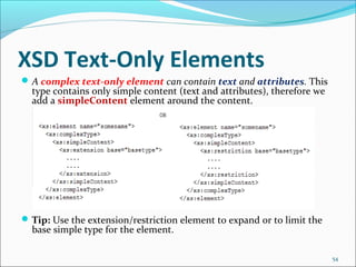 XSD Text-Only Elements
54
A complex text-only element can contain text and attributes. This
type contains only simple content (text and attributes), therefore we
add a simpleContent element around the content.
Tip: Use the extension/restriction element to expand or to limit the
base simple type for the element.
 