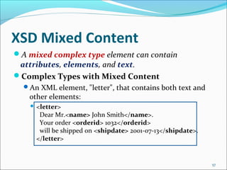 XSD Mixed Content
57
A mixed complex type element can contain
attributes, elements, and text.
Complex Types with Mixed Content
An XML element, "letter", that contains both text and
other elements:
 <letter>
Dear Mr.<name> John Smith</name>.
Your order <orderid> 1032</orderid>
will be shipped on <shipdate> 2001-07-13</shipdate>.
</letter>
 