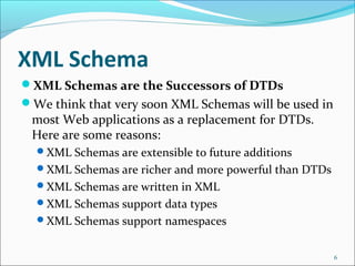 XML Schema
XML Schemas are the Successors of DTDs
We think that very soon XML Schemas will be used in
most Web applications as a replacement for DTDs.
Here are some reasons:
XML Schemas are extensible to future additions
XML Schemas are richer and more powerful than DTDs
XML Schemas are written in XML
XML Schemas support data types
XML Schemas support namespaces
6
 